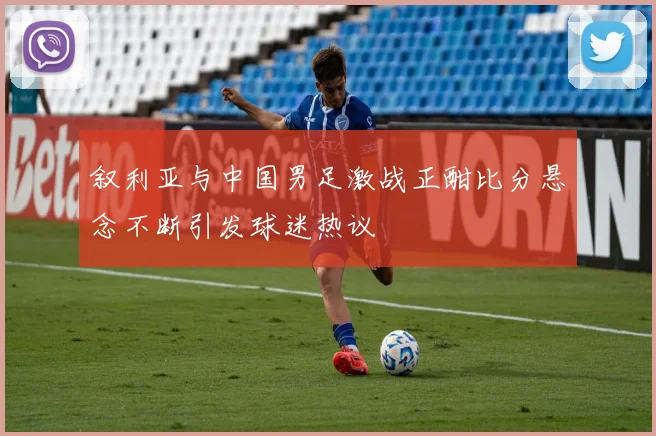 叙利亚与中国男足激战正酣比分悬念不断引发球迷热议