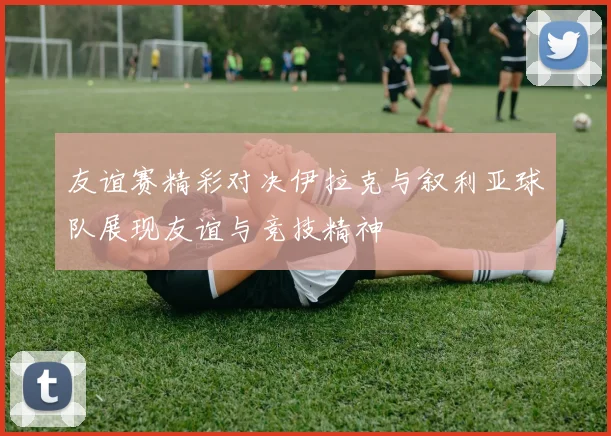 友谊赛精彩对决伊拉克与叙利亚球队展现友谊与竞技精神