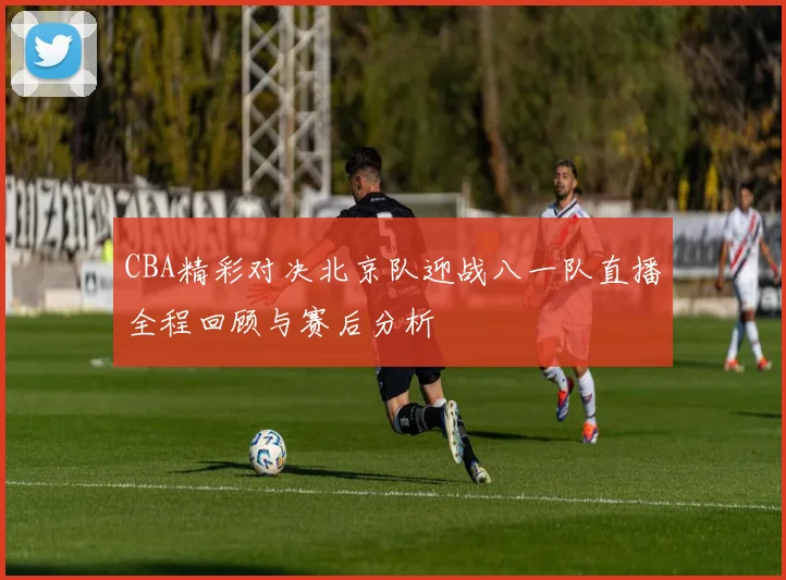 CBA精彩对决北京队迎战八一队直播全程回顾与赛后分析