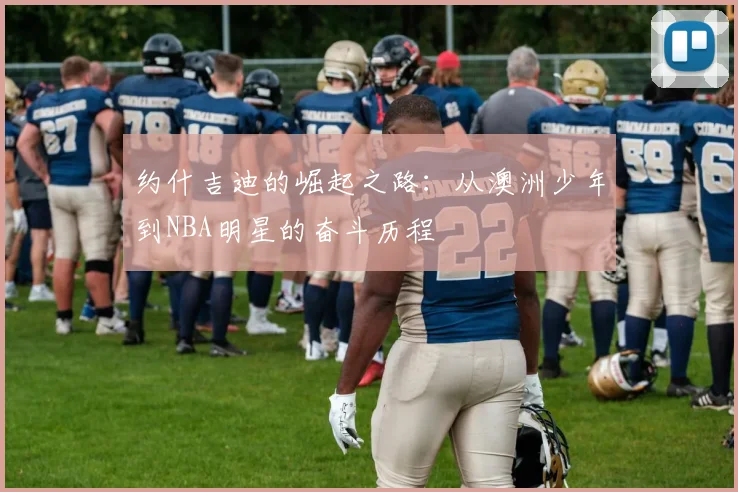 约什吉迪的崛起之路：从澳洲少年到NBA明星的奋斗历程