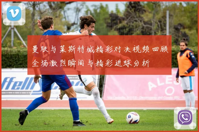 曼联与莱斯特城精彩对决视频回顾全场激烈瞬间与精彩进球分析