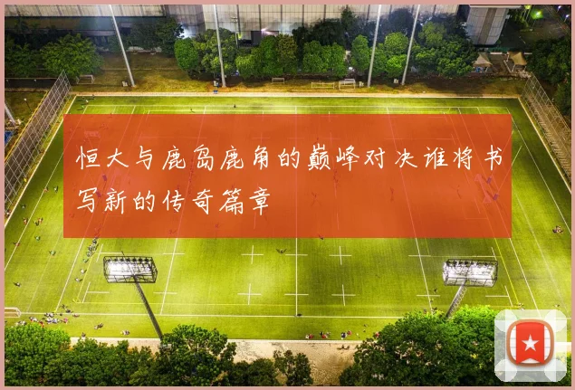 恒大与鹿岛鹿角的巅峰对决谁将书写新的传奇篇章