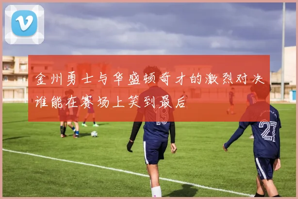 金州勇士与华盛顿奇才的激烈对决谁能在赛场上笑到最后