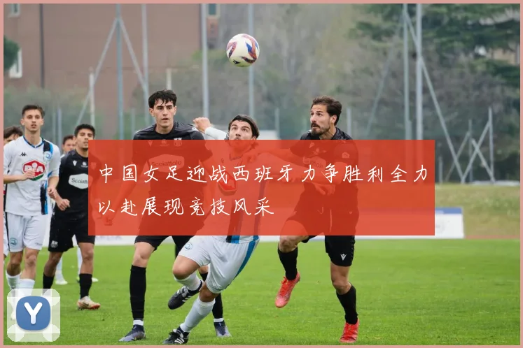 中国女足迎战西班牙力争胜利全力以赴展现竞技风采