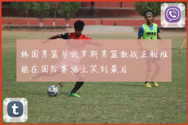 韩国男篮与俄罗斯男篮激战正酣谁能在国际赛场上笑到最后