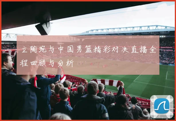 立陶宛与中国男篮精彩对决直播全程回顾与分析