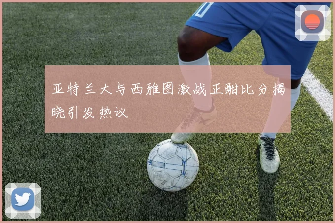 亚特兰大与西雅图激战正酣比分揭晓引发热议