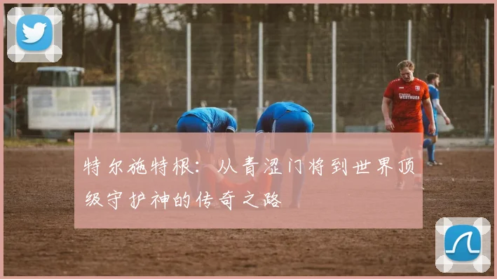 特尔施特根：从青涩门将到世界顶级守护神的传奇之路