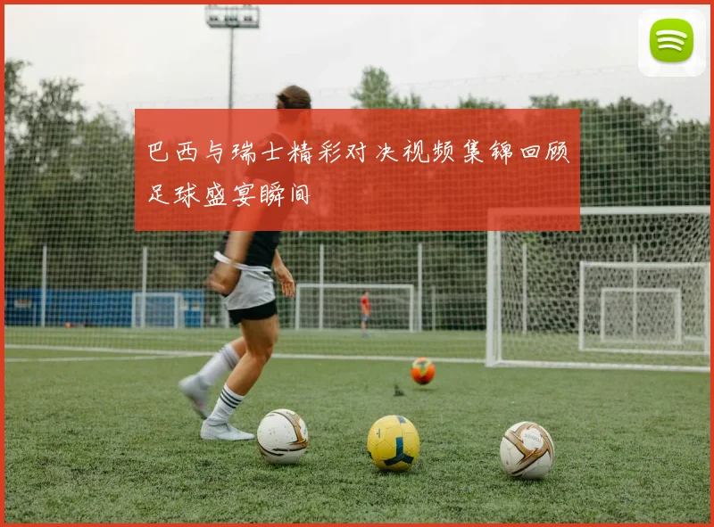 巴西与瑞士精彩对决视频集锦回顾足球盛宴瞬间