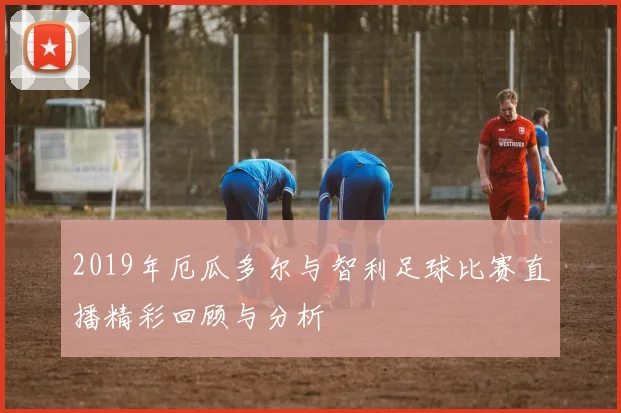 2019年厄瓜多尔与智利足球比赛直播精彩回顾与分析