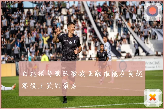 白礼顿与狼队激战正酣谁能在英超赛场上笑到最后