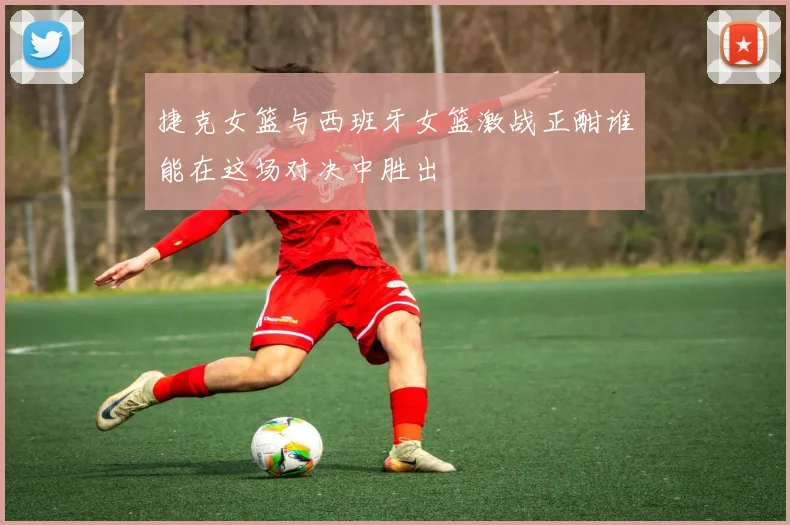 捷克女篮与西班牙女篮激战正酣谁能在这场对决中胜出