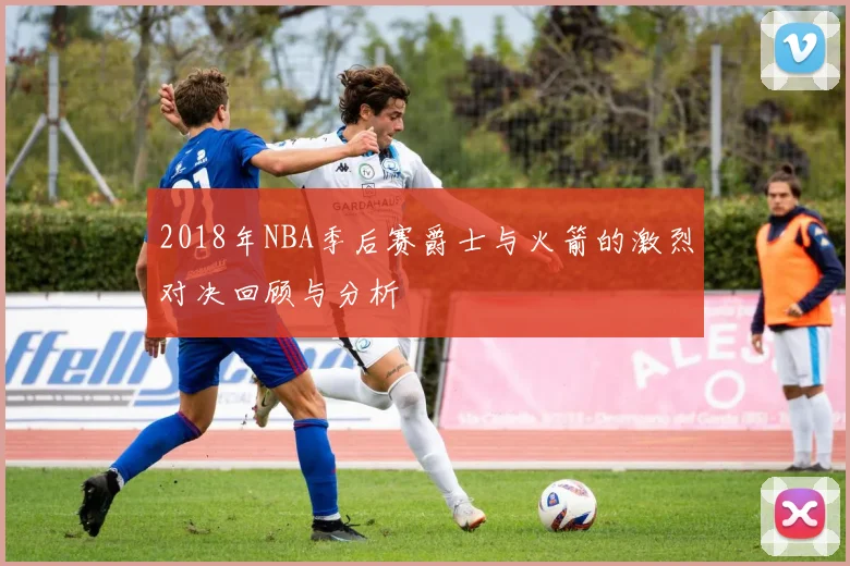 2018年NBA季后赛爵士与火箭的激烈对决回顾与分析