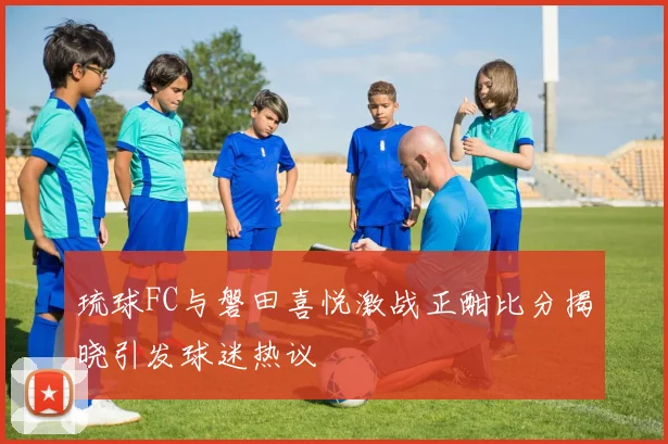 琉球FC与磐田喜悦激战正酣比分揭晓引发球迷热议