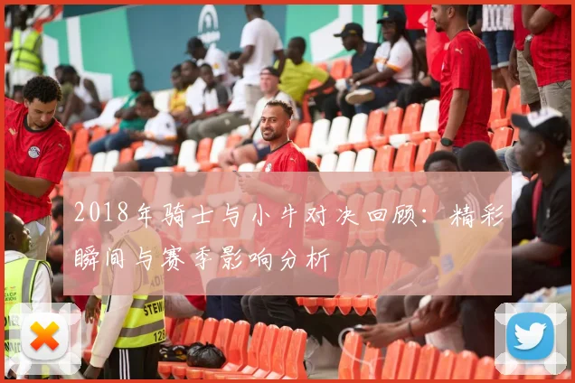 2018年骑士与小牛对决回顾：精彩瞬间与赛季影响分析