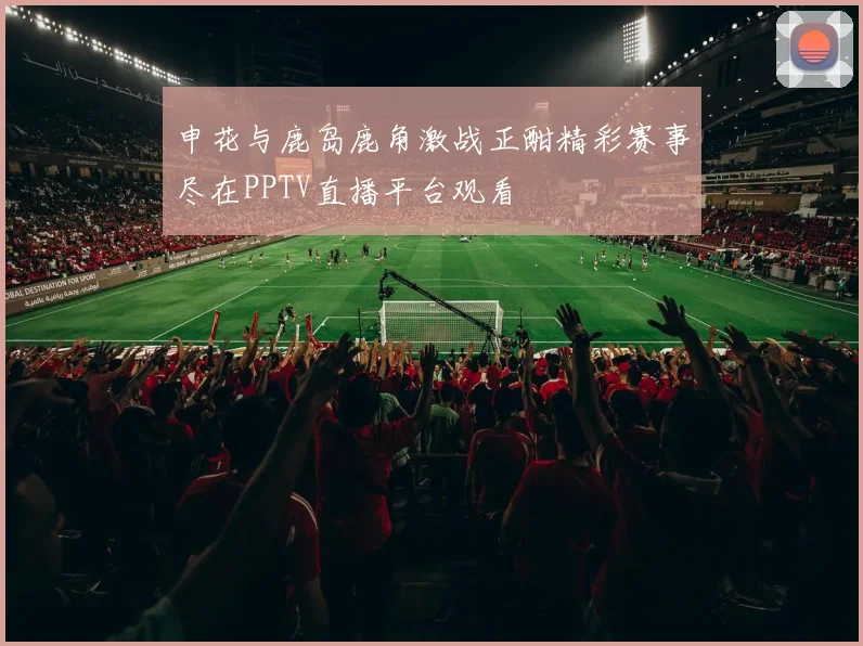 申花与鹿岛鹿角激战正酣精彩赛事尽在PPTV直播平台观看
