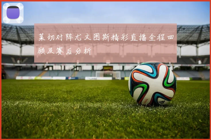 莱切对阵尤文图斯精彩直播全程回顾及赛后分析
