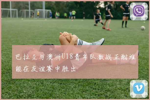 巴拉圭与澳洲U18青年队激战正酣谁能在友谊赛中胜出