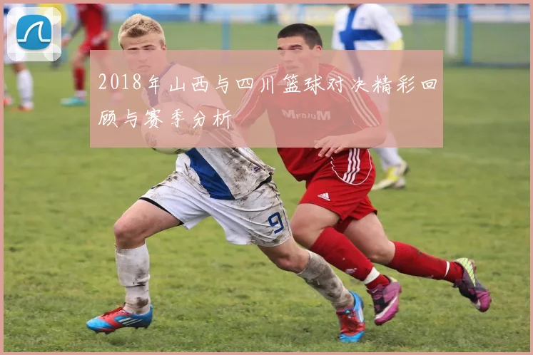 2018年山西与四川篮球对决精彩回顾与赛季分析