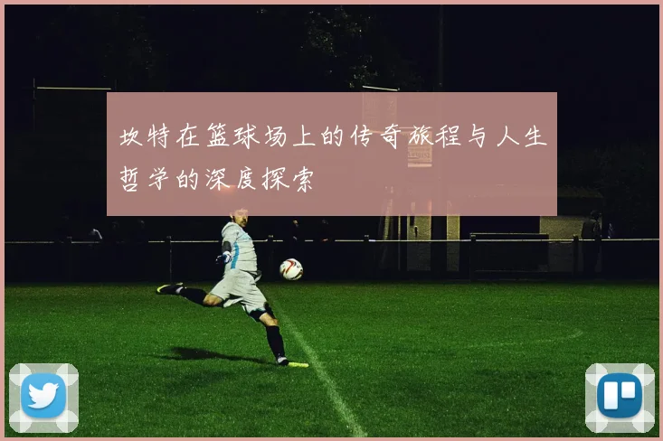 坎特在篮球场上的传奇旅程与人生哲学的深度探索