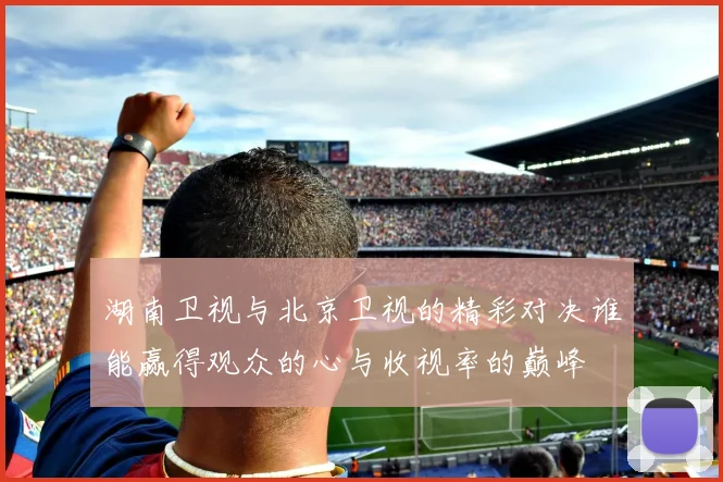 湖南卫视与北京卫视的精彩对决谁能赢得观众的心与收视率的巅峰