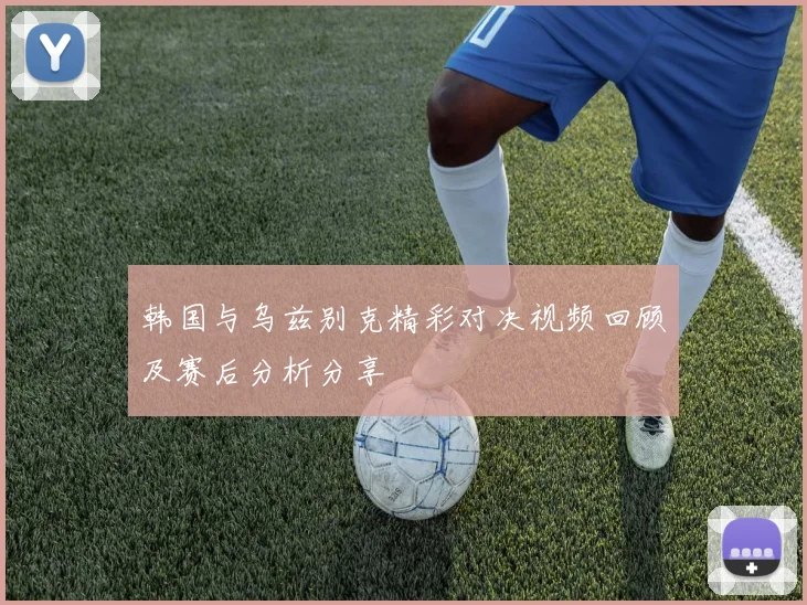 韩国与乌兹别克精彩对决视频回顾及赛后分析分享