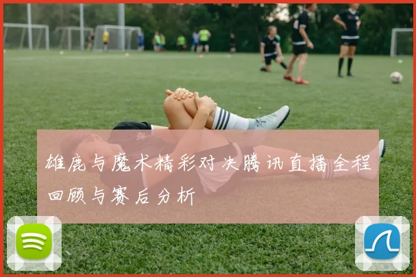 雄鹿与魔术精彩对决腾讯直播全程回顾与赛后分析
