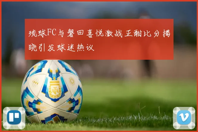 琉球FC与磐田喜悦激战正酣比分揭晓引发球迷热议