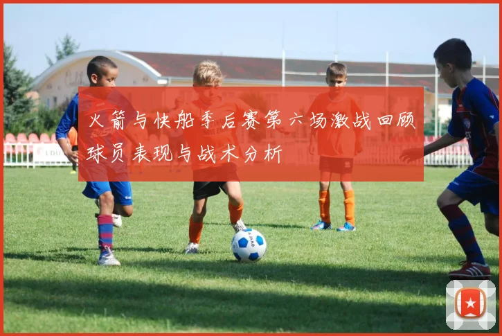 火箭与快船季后赛第六场激战回顾球员表现与战术分析