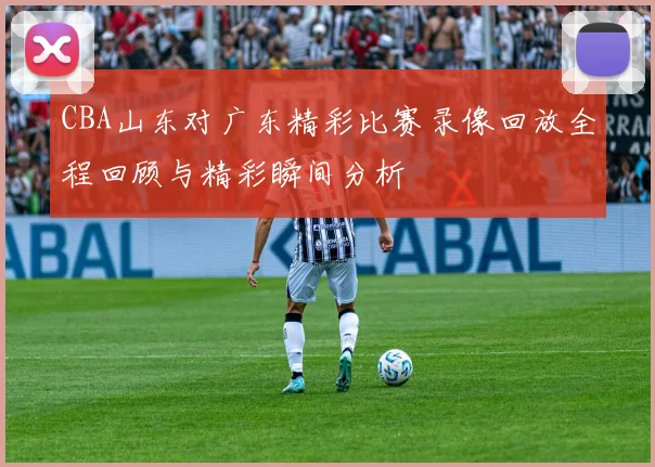 CBA山东对广东精彩比赛录像回放全程回顾与精彩瞬间分析