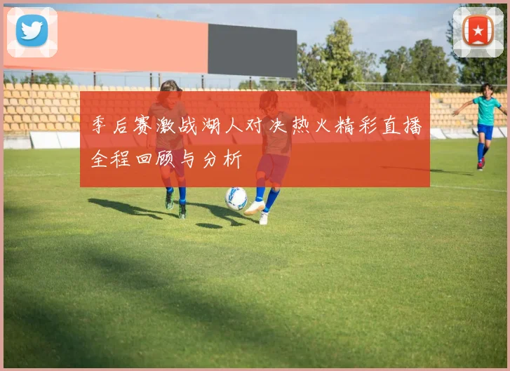 季后赛激战湖人对决热火精彩直播全程回顾与分析