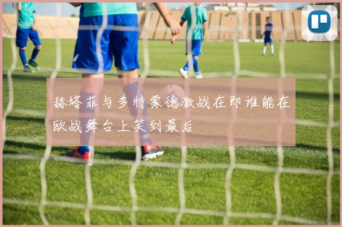 赫塔菲与多特蒙德激战在即谁能在欧战舞台上笑到最后