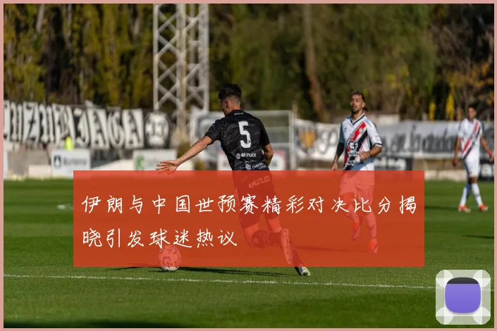伊朗与中国世预赛精彩对决比分揭晓引发球迷热议