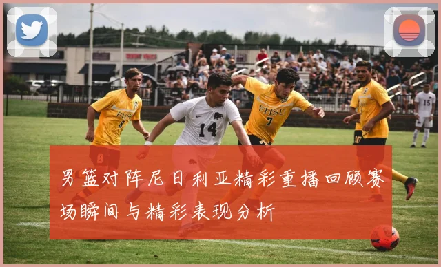 男篮对阵尼日利亚精彩重播回顾赛场瞬间与精彩表现分析