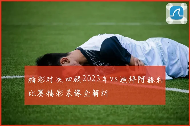 精彩对决回顾2023年vs迪拜阿赫利比赛精彩录像全解析
