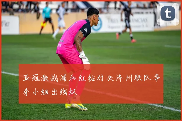 亚冠激战浦和红钻对决济州联队争夺小组出线权